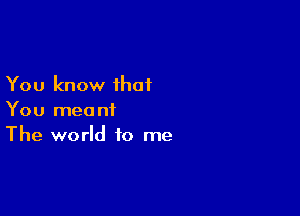 You know that

You meant
The world to me