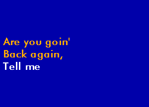 Are you goin'

Back again,
Tell me