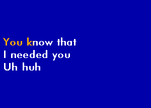 You know that

I needed you

Uh huh