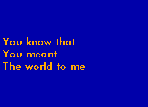 You know that

You meant
The world to me