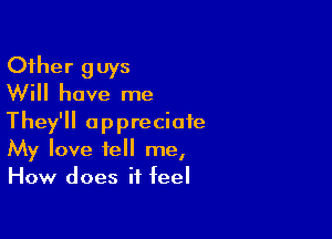 Other guys
Will have me

They'll appreciate
My love tell me,
How does it feel