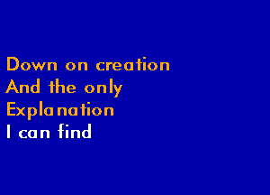 Down on creation

And the only

Expla nation
I can find