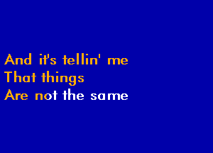 And it's iellin' me
That things

Are not the same