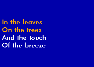 In the leaves
On the trees

And the touch
Ot the breeze