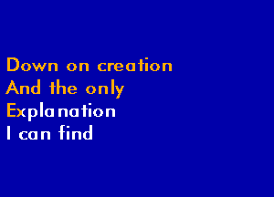 Down on creation

And the only

Expla nation
I can find