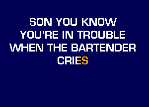 SON YOU KNOW
YOU'RE IN TROUBLE
WHEN THE BARTENDER
CRIES
