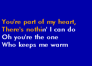 You're part of my heart,
There's noihin' I can do

Oh you're the one
Who keeps me warm