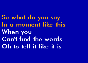 So what do you say
In a moment like this

When you
Can't find the words
Oh to tell it like if is