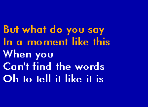 But what do you say
In a moment like this

When you
Can't find the words
Oh to tell it like if is