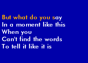 But what do you say
In a moment like this

When you
Can't find the words
To tell if like it is