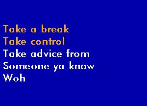 Take a break

Ta ke control

Take advice from
Someone ya know

Woh