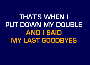 THAT'S WHEN I
PUT DOWN MY DOUBLE
AND I SAID
MY LAST GOODBYES