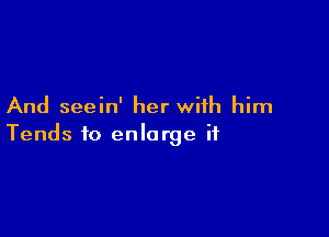 And seein' her with him

Tends to enlarge it