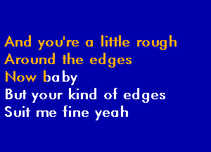 And you're a Iiftle rough
Around the edges

Now be by

But your kind of edges
Suit me fine yeah