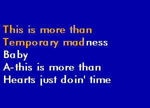 This is more than
Temporary madness

Baby

A-ihis is more than
Hearts just doin' time