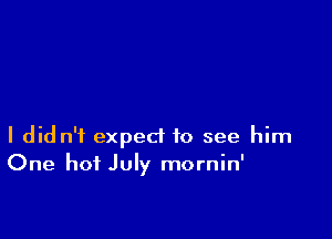 I did n'f expect to see him
One hot July mornin'