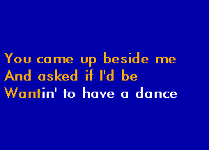 You came up beside me
And asked if I'd be

Wantin' to have a dance