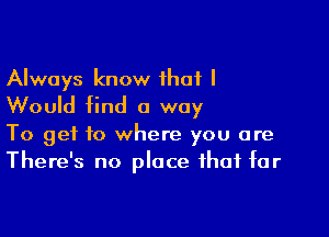 Always know that I
Would find a way

To get to where you are
There's no place that tar