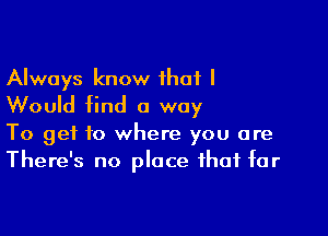 Always know that I
Would find a way

To get to where you are
There's no place that tar