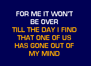 FOR ME IT WON'T
BE OVER
TILL THE DAY I FIND
THAT ONE OF US
HAS GONE OUT OF
MY MIND