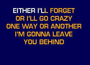 EITHER I'LL FORGET
0R I'LL GO CRAZY
ONE WAY 0R ANOTHER
I'M GONNA LEAVE
YOU BEHIND