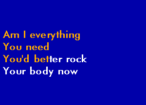 Am I everything
You need

You'd better rock
Your body now