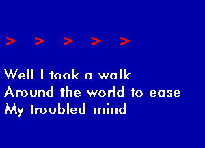 Well I took a walk

Around the world to ease
My troubled mind