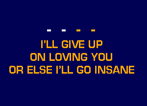 I'LL GIVE UP

ON LOVING YOU
OR ELSE I'LL GU INSANE