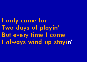 I only come for
Two days of ployin'

Buf every time I come
I always wind up stayin'