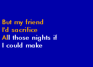 But my friend
I'd sacrifice

All those nights if

I could ma ke