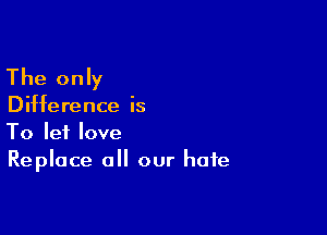 The only

Difference is

To let love
Replace all our hate