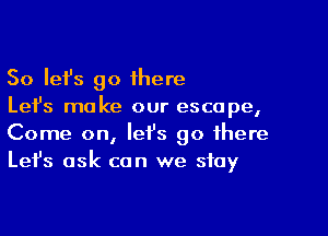 So Iefs go 1here
Let's make our escape,

Come on, let's go there
Let's ask can we stay