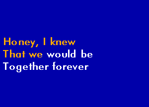 Ho ney, I knew

That we would be
Together forever