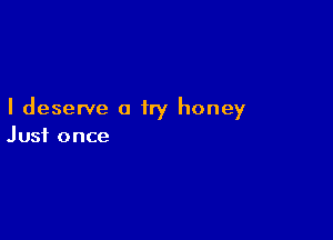 I deserve a try honey

Just once