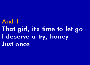 And I
That girl,i 1's time to let go

I deserve a try, honey
Just once