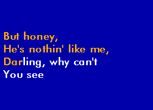 But honey,
He's noihin' like me,

Darling, why can't
You see