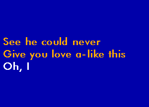 See he could never
Give you love a-Iike this

Oh, I