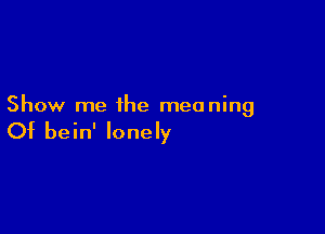 Show me the meaning

Of bein' lonely