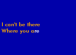 I can't be there

Where you are