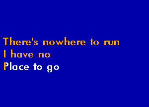 There's nowhere to run

I have no
Place to go