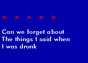 Can we forget about

The things I said when
I was drunk