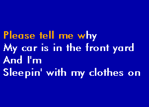 Please tell me why
My car is in the front yard

And I'm

Sleepin' with my clothes on