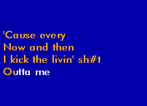 'Cause every
Now and than

I kick the livin' shift
Oufta me