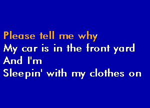 Please tell me why
My car is in the front yard

And I'm

Sleepin' with my clothes on