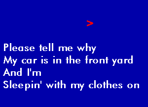 Please tell me why

My car is in the front yard
And I'm

Sleepin' with my clothes on