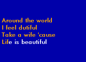 Around the world
I feel dutiful

Take a wife 'couse
Life is beautiful