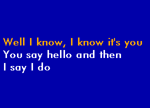 Well I know, I know it's you

You say hello and then
I say I do