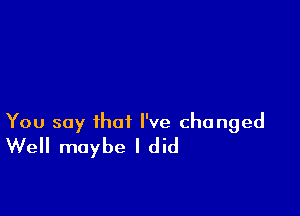 You say that I've changed
Well maybe I did