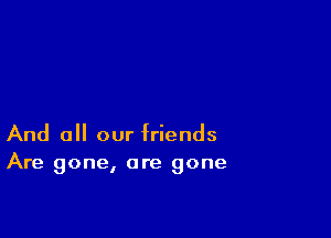 And 0 our friends
Are gone, are gone