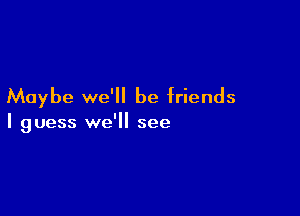 Maybe we'll be friends

I guess we'll see